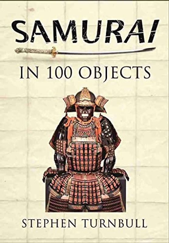 Samurai in 100 Objects: The Fascinating World of the Samurai as Seen Through Arms and Armour, Places and Images