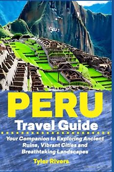 Peru Travel Guide: Your Companion to Exploring Ancient Ruins, Vibrant Cities and Breathtaking Landscapes
