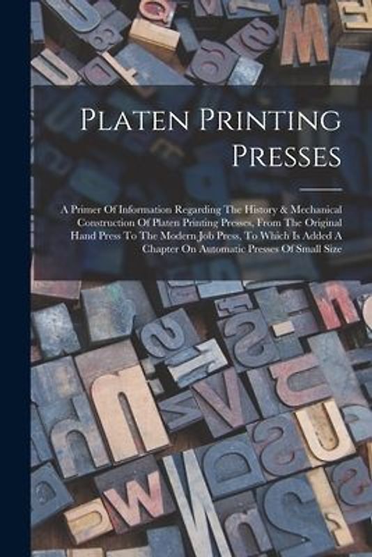 Platen Printing Presses: A Primer Of Information Regarding The History & Mechanical Construction Of Platen Printing Presses, From The Original