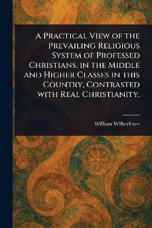 A Practical View of the Prevailing Religious System of Professed Christians, in the Middle and Higher Classes in This Country, Contrasted With Real Christianity.