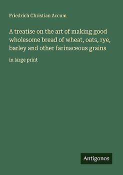A treatise on the art of making good wholesome bread of wheat, oats, rye, barley and other farinaceous grains