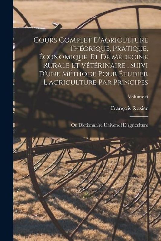 Cours complet d'agriculture théorique, pratique, économique, et de médecine rurale et vétérinaire, suivi d'une méthode pour étudier l'agriculture par