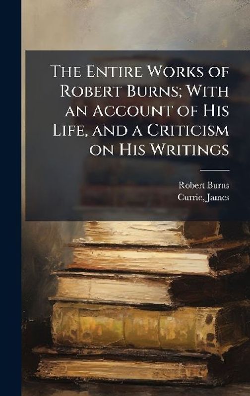 The Entire Works of Robert Burns; With an Account of His Life, and a Criticism on His Writings
