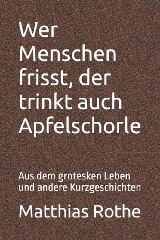 Wer Menschen frisst, der trinkt auch Apfelschorle: Aus dem grotesken Leben und andere Kurzgeschichten