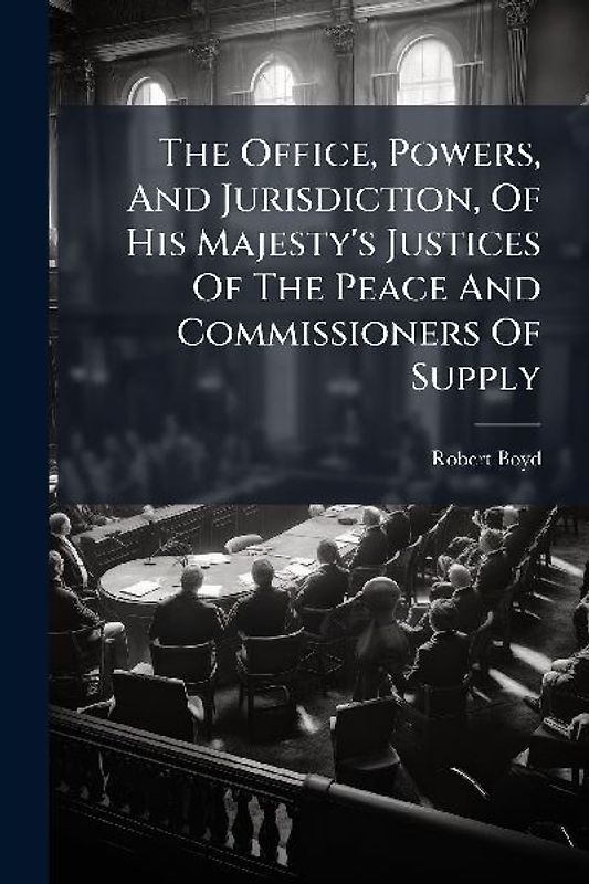 The Office, Powers, And Jurisdiction, Of His Majesty's Justices Of The Peace And Commissioners Of Supply