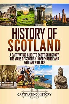 History of Scotland: A Captivating Guide to Scottish History, the Wars of Scottish Independence and William Wallace (History of European Countries)