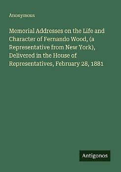 Memorial Addresses on the Life and Character of Fernando Wood, (a Representative from New York), Delivered in the House of Representatives, February 28, 1881