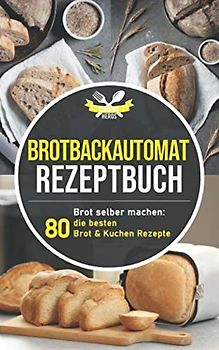 Brotbackautomat Rezeptbuch: Brot selber machen: Die 80 besten Brot & Kuchen Rezepte aus dem Brotbackautomaten