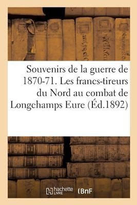 Souvenirs de la Guerre de 1870-71. Les Francs-Tireurs Du Nord Au Combat de Longchamps Eure,: Le 25 Octobre 1870 . V.-A. Cru,
