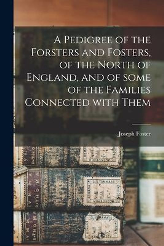 A Pedigree of the Forsters and Fosters, of the North of England, and of Some of the Families Connected With Them