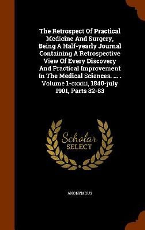 The Retrospect Of Practical Medicine And Surgery, Being A Half-yearly Journal Containing A Retrospective View Of Every Discovery And Practical Improvement In The Medical Sciences. ... . Volume 1-cxxiii, 1840-july 1901, Parts 82-83