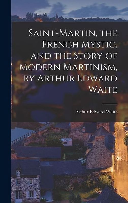 Saint-Martin, the French Mystic, and the Story of Modern Martinism, by Arthur Edward Waite