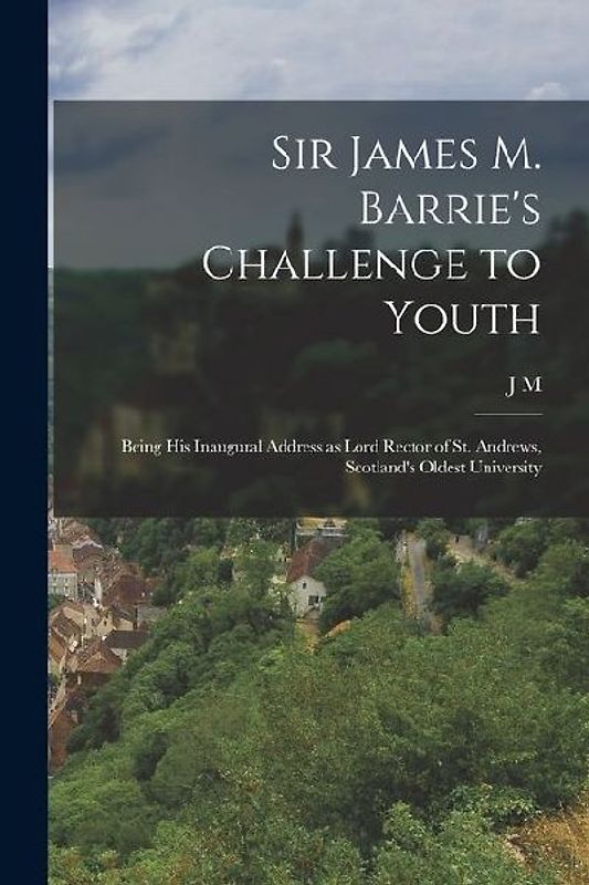 Sir James M. Barrie's Challenge to Youth: Being his Inaugural Address as Lord Rector of St. Andrews, Scotland's Oldest University