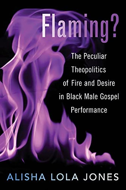Flaming?: The Peculiar Theopolitics of Fire and Desire in Black Male Gospel Performance: The Peculiar Theopolitics of Fire and Desire in Black Male Gospel Performance