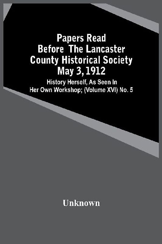 Papers Read Before The Lancaster County Historical Society May 3, 1912; History Herself, As Seen In Her Own Workshop; (Volume Xvi) No. 5
