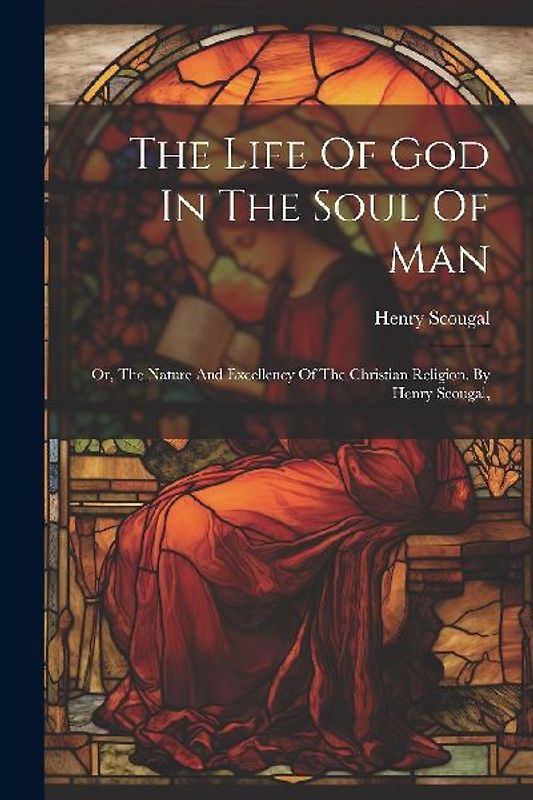 The Life Of God In The Soul Of Man: Or, The Nature And Excellency Of The Christian Religion. By Henry Scougal,