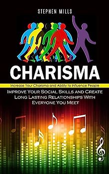 Charisma: Increase Your Charisma and Ability to Influence People (Improve Your Social Skills and Create Long Lasting Relationships With Everyone You Meet)