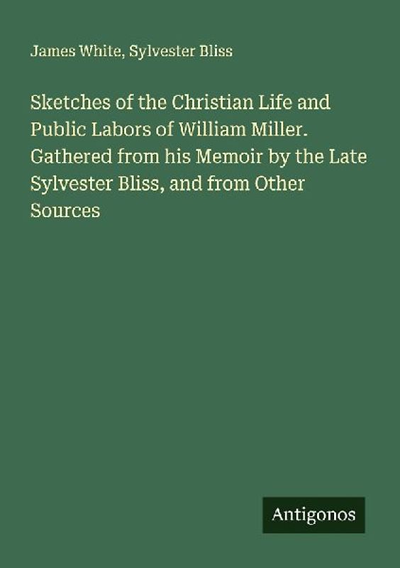 Sketches of the Christian Life and Public Labors of William Miller. Gathered from his Memoir by the Late Sylvester Bliss, and from Other Sources