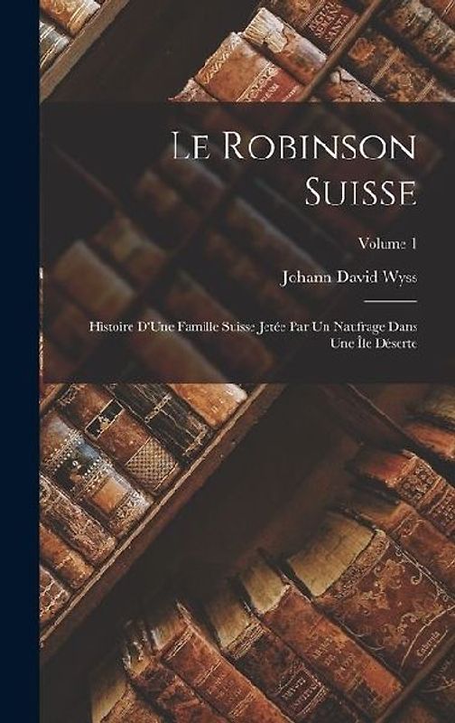 Le Robinson Suisse: Histoire D'Une Famille Suisse Jetée Par Un Naufrage Dans Une Île Déserte; Volume 1