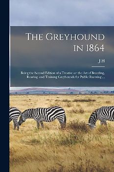 The Greyhound in 1864: Being the Second Edition of a Treatise on the art of Breeding, Rearing, and Training Greyhounds for Public Running ...