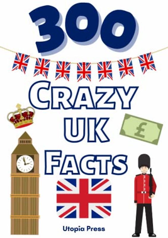 300 Crazy UK Facts: UK Facts Book You Had No Idea About Including Culture, Food, Historic Figures, Famous Landmarks, The Monarchy & Much More!