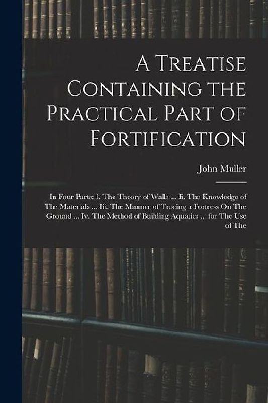 A Treatise Containing the Practical Part of Fortification: In Four Parts: I. The Theory of Walls ... Ii. The Knowledge of The Materials ... Iii. The M