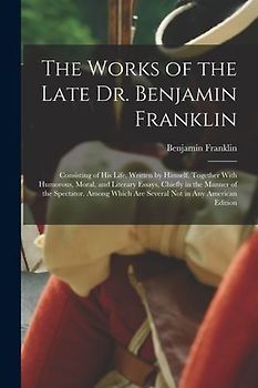 The Works of the Late Dr. Benjamin Franklin: Consisting of His Life, Written by Himself. Together With Humorous, Moral, and Literary Essays, Chiefly i