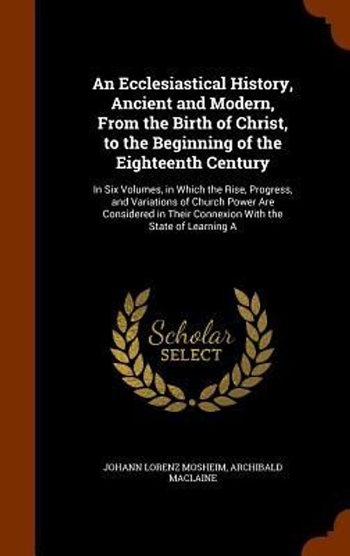 An Ecclesiastical History, Ancient and Modern, From the Birth of Christ, to the Beginning of the Eighteenth Century: In Six Volumes, in Which the Rise