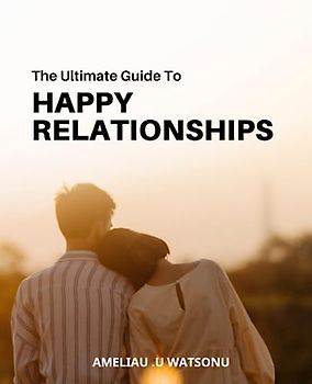 The Ultimate Guide to Happy Relationships: Tips for Building and Maintaining Strong, Satisfying Connections | Everything You Need to Know to Create Lasting Happiness in Your Relationships