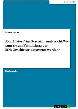 "Oral History" im Geschichtsunterricht. Wie kann sie zur Vermittlung der DDR-Geschichte eingesetzt werden?