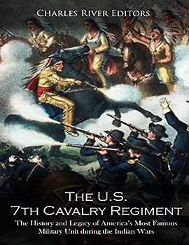 The U.S. 7th Cavalry Regiment: The History and Legacy of America’s Most Famous Military Unit during the Indian Wars
