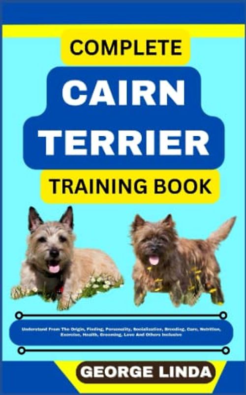 COMPLETE CAIRN TERRIER TRAINING BOOK: Understand From The Origin, Finding, Personality, Socialization, Breeding, Care, Nutrition, Exercise, Health, Grooming, Love And Others Inclusive