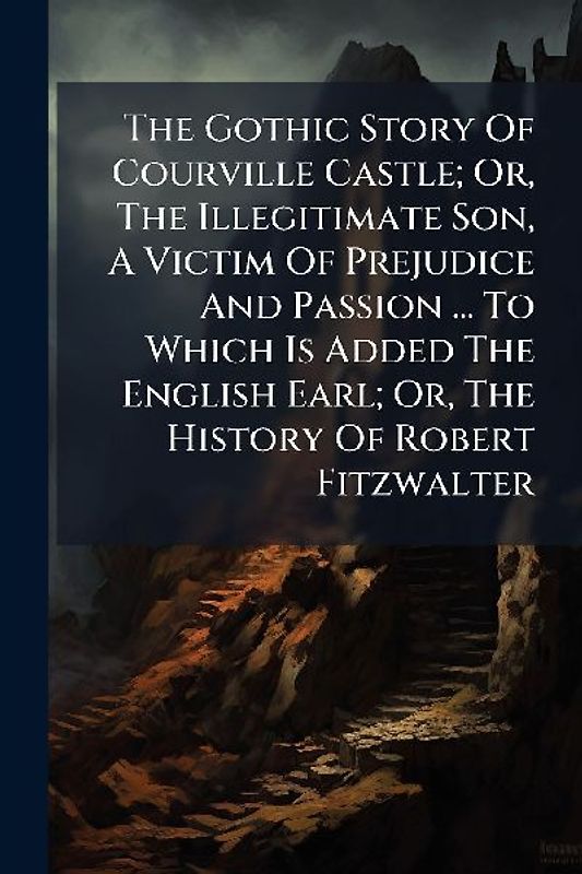 The Gothic Story Of Courville Castle; Or, The Illegitimate Son, A Victim Of Prejudice And Passion ... To Which Is Added The English Earl; Or, The History Of Robert Fitzwalter