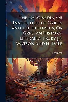 The CyropÃ]dia, Or Institution of Cyrus, and the Hellenics, Or Grecian History. Literally Tr., by J.S. Watson and H. Dale