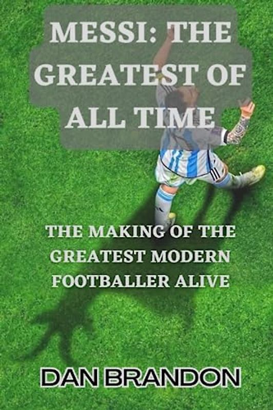 MESSI: THE GREATEST OF ALL TIME: The Making of the Greatest Modern Footballer Alive