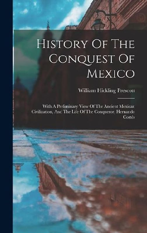 History Of The Conquest Of Mexico: With A Preliminary View Of The Ancient Mexican Civilization, And The Life Of The Conqueror, Hernando Cortés
