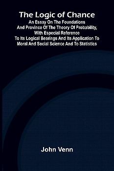 The Logic of Chance; An Essay on the Foundations and Province of the Theory of Probability, With Especial Reference to Its Logical Bearings and Its Application to Moral and Social Science and to Statistics