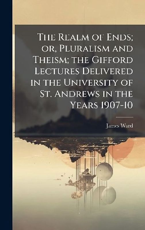 The Realm of Ends; or, Pluralism and Theism; the Gifford Lectures Delivered in the University of St. Andrews in the Years 1907-10