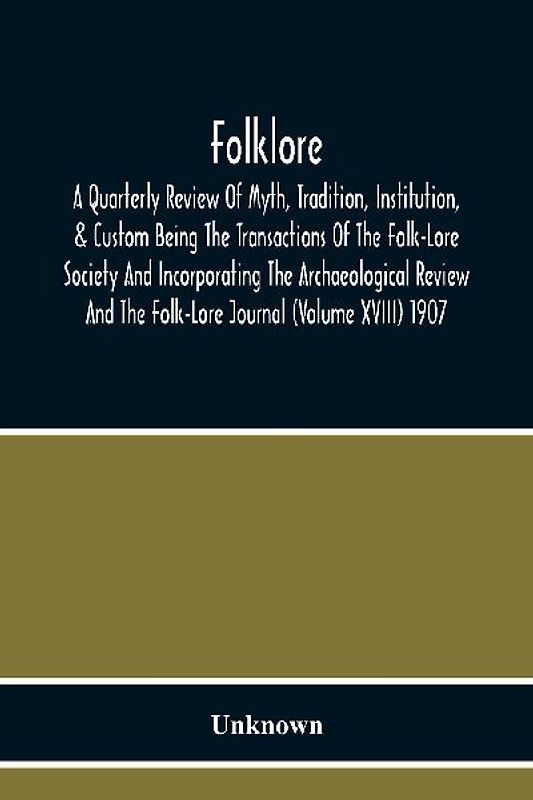 Folklore; A Quarterly Review Of Myth, Tradition, Institution, & Custom Being The Transactions Of The Folk-Lore Society And Incorporating The Archaeological Review And The Folk-Lore Journal (Volume Xviii) 1907