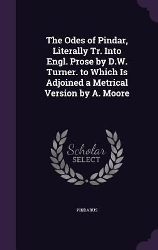 The Odes of Pindar, Literally Tr. Into Engl. Prose by D.W. Turner. to Which Is Adjoined a Metrical Version by A. Moore