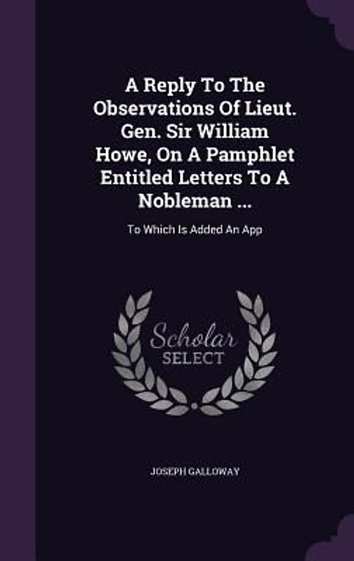 A Reply To The Observations Of Lieut. Gen. Sir William Howe, On A Pamphlet Entitled Letters To A Nobleman ...: To Which Is Added An App