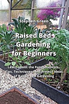 Raised Bed Gardening for Beginners: Learn about the Fundamentals, Tips, Techniques, and Project Ideas of Raised Bed Gardening