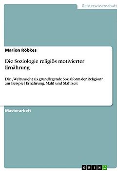 Die Soziologie religiös motivierter Ernährung: Die ¿Weltansicht als grundlegende Sozialform der Religion¿ am Beispiel Ernährung, Mahl und Mahlzeit