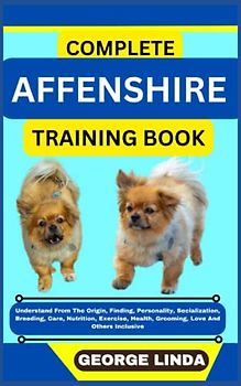 COMPLETE AFFENSHIRE TRAINING BOOK: Understand From The Origin, Finding, Personality, Socialization, Breeding, Care, Nutrition, Exercise, Health, Grooming, Love And Others Inclusive