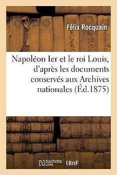 Napoléon Ier Et Le Roi Louis, d'Après Les Documents Conservés Aux Archives Nationales