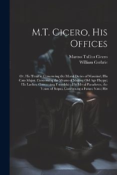 M.T. Cicero, His Offices: Or, His Treatise Concerning the Moral Duties of Mankind; His Cato Major, Concerning the Means of Making Old Age Happy;