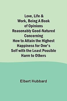 Love, Life & Work ,Being a Book of Opinions Reasonably Good-Natured Concerning How to Attain the Highest Happiness for One's Self with the Least Possible Harm to Others