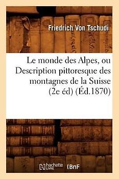 Le Monde Des Alpes, Ou Description Pittoresque Des Montagnes de la Suisse (2e Éd) (Éd.1870)