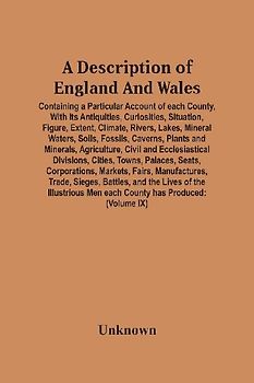 A Description Of England And Wales, Containing A Particular Account Of Each County, With Its Antiquities, Curiosities, Situation, Figure, Extent, Climate, Rivers, Lakes, Mineral Waters, Soils, Fossils, Caverns, Plants And Minerals, Agriculture, Civil And