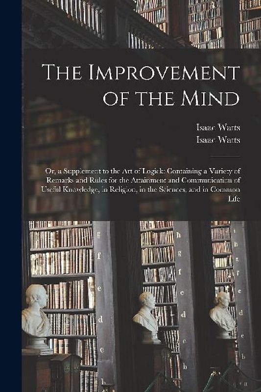 The Improvement of the Mind: or, a Supplement to the Art of Logick: Containing a Variety of Remarks and Rules for the Attainment and Communication